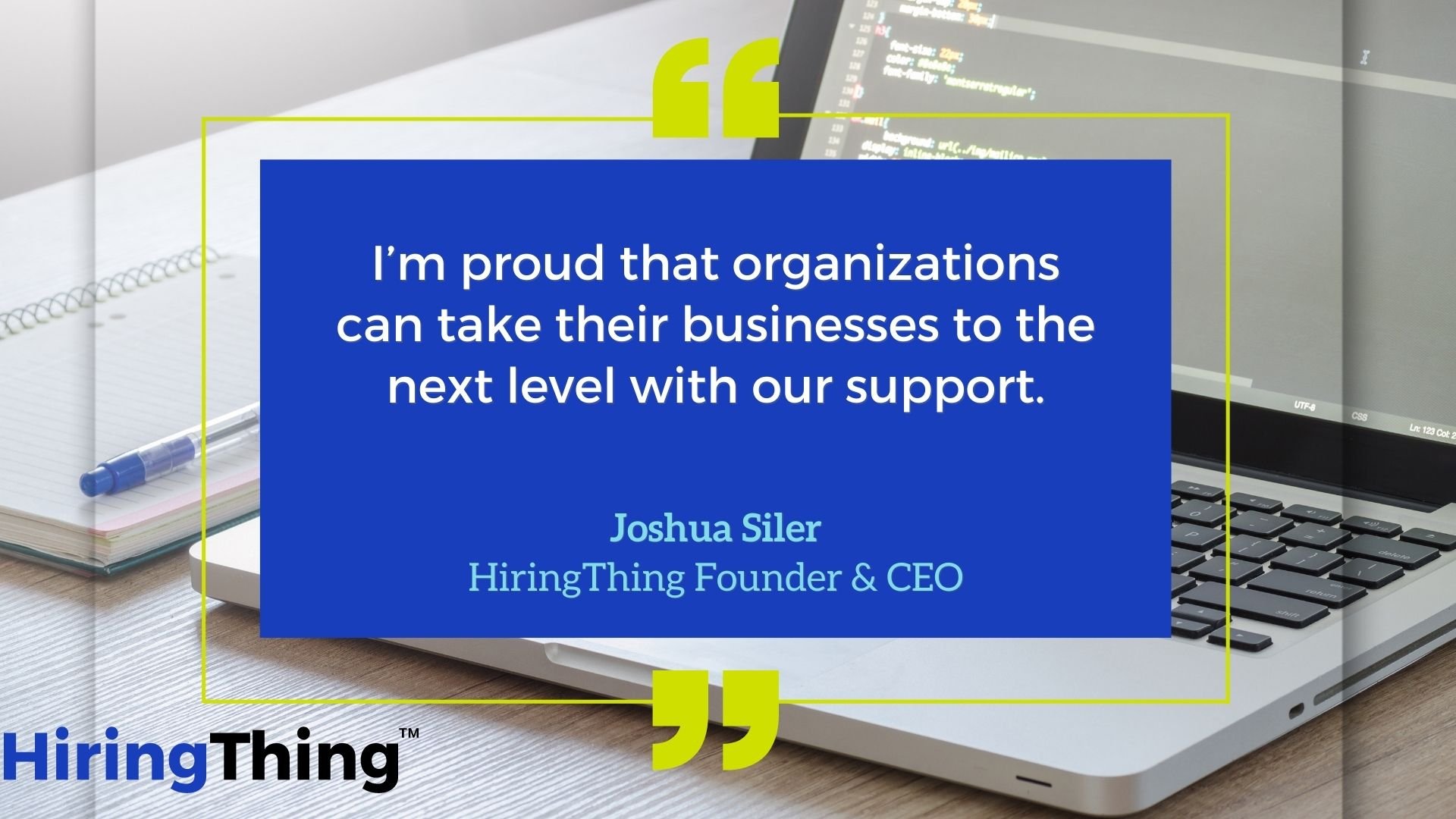 This is a quote from HiringThing CEO Joshua Siler that reads "I'm proud that organizations can take their businesses to the next level with our support."